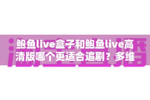 鲍鱼live盒子和鲍鱼live高清版哪个更适合追剧？多维度深度对比帮你一次选对版本