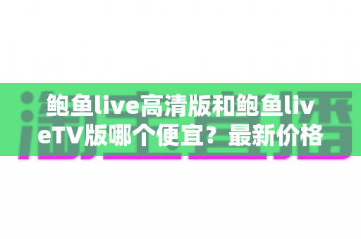 鲍鱼live高清版和鲍鱼liveTV版哪个便宜?最新价格对比与省钱选购全攻略 鲍鱼live高清版和鲍鱼liveTV版哪个便宜?最新价格对比与省钱选购全攻略