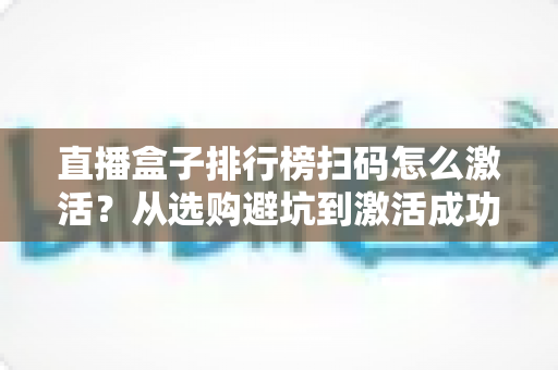 直播盒子排行榜扫码怎么激活？从选购避坑到激活成功的一站式指南