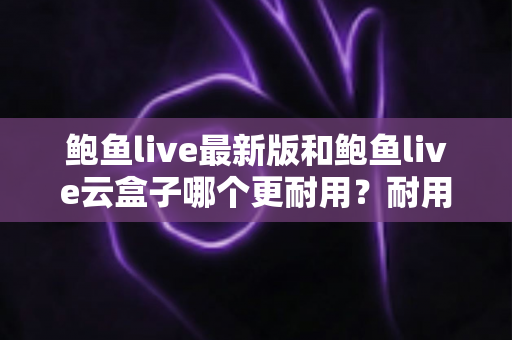 鲍鱼live最新版和鲍鱼live云盒子哪个更耐用?耐用性深度对比与选购全指南 鲍鱼live最新版和鲍鱼live云盒子哪个更耐用?耐用性深度对比与选购全指南