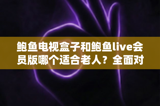 鲍鱼电视盒子和鲍鱼live会员版哪个适合老人？全面对比分析助您为父母做出最佳选择