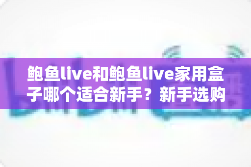 鲍鱼live和鲍鱼live家用盒子哪个适合新手？新手选购全攻略与避坑指南