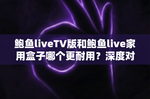 鲍鱼liveTV版和鲍鱼live家用盒子哪个更耐用?深度对比分析与选购指南 鲍鱼liveTV版和鲍鱼live家用盒子哪个更耐用?深度对比分析与选购指南