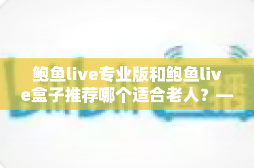 鲍鱼live专业版和鲍鱼live盒子推荐哪个适合老人?——一篇帮爸妈选对观看方案的全攻略 鲍鱼live专业版和鲍鱼live盒子推荐哪个适合老人?——一篇帮爸妈选对观看方案的全攻略