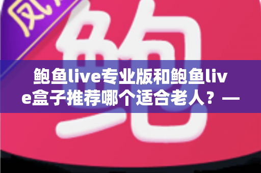 鲍鱼live专业版和鲍鱼live盒子推荐哪个适合老人?——一篇帮爸妈选对观看方案的全攻略 鲍鱼live专业版和鲍鱼live盒子推荐哪个适合老人?——一篇帮爸妈选对观看方案的全攻略
