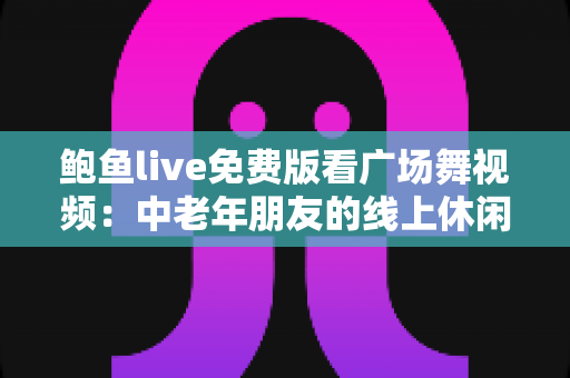 鲍鱼live免费版看广场舞视频:中老年朋友的线上休闲娱乐全攻略 鲍鱼live免费版看广场舞视频:中老年朋友的线上休闲娱乐全攻略
