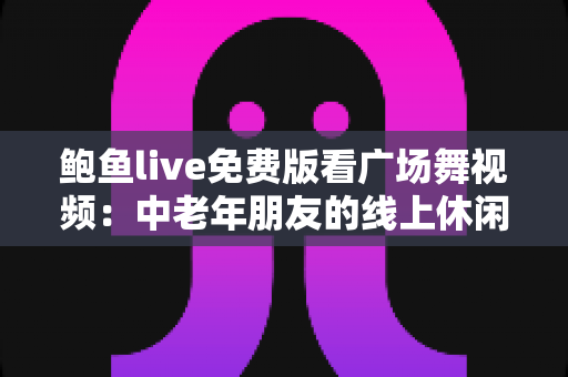 鲍鱼live免费版看广场舞视频:中老年朋友的线上休闲娱乐全攻略 鲍鱼live免费版看广场舞视频:中老年朋友的线上休闲娱乐全攻略