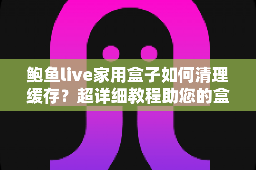 鲍鱼live家用盒子如何清理缓存？超详细教程助您的盒子恢复流畅体验
