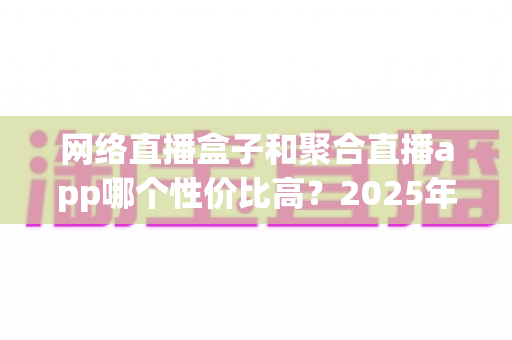 网络直播盒子和聚合直播app哪个性价比高？2025年最全选购对比指南帮你省钱不踩坑