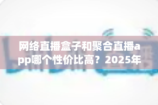 网络直播盒子和聚合直播app哪个性价比高？2025年最全选购对比指南帮你省钱不踩坑