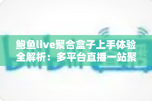 鲍鱼live聚合盒子上手体验全解析：多平台直播一站聚合，这款盒子到底值不值得入手？