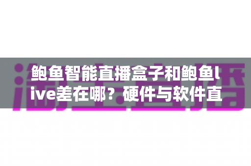 鲍鱼智能直播盒子和鲍鱼live差在哪？硬件与软件直播方案全维度对比及选购指南