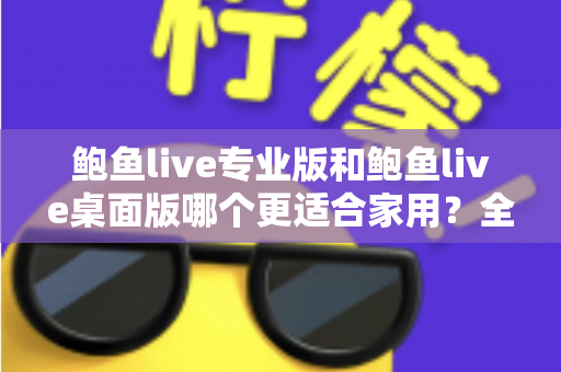 鲍鱼live专业版和鲍鱼live桌面版哪个更适合家用？全维度家用对比评测与选购指南