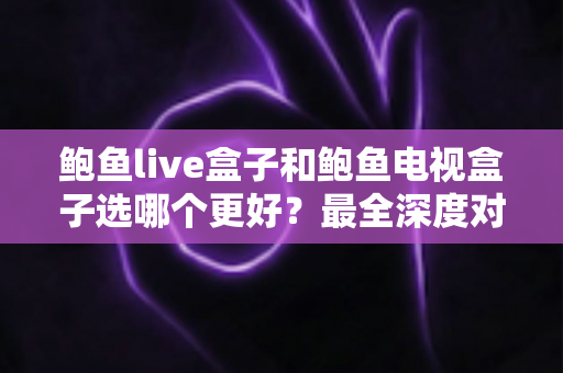 鲍鱼live盒子和鲍鱼电视盒子选哪个更好？最全深度对比与选购避坑指南一次看懂
