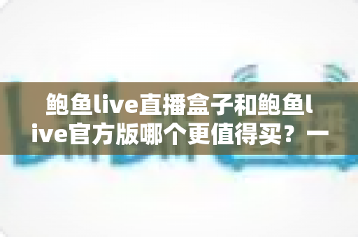 鲍鱼live直播盒子和鲍鱼live官方版哪个更值得买？一篇讲透选购逻辑与避坑指南