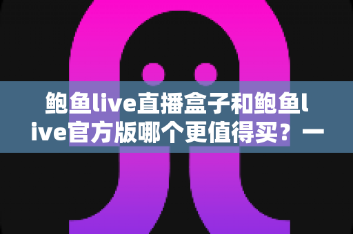 鲍鱼live直播盒子和鲍鱼live官方版哪个更值得买？一篇讲透选购逻辑与避坑指南