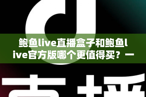 鲍鱼live直播盒子和鲍鱼live官方版哪个更值得买？一篇讲透选购逻辑与避坑指南