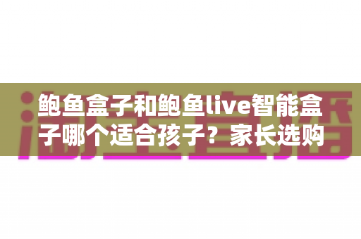 鲍鱼盒子和鲍鱼live智能盒子哪个适合孩子?家长选购全攻略 鲍鱼盒子和鲍鱼live智能盒子哪个适合孩子?家长选购全攻略