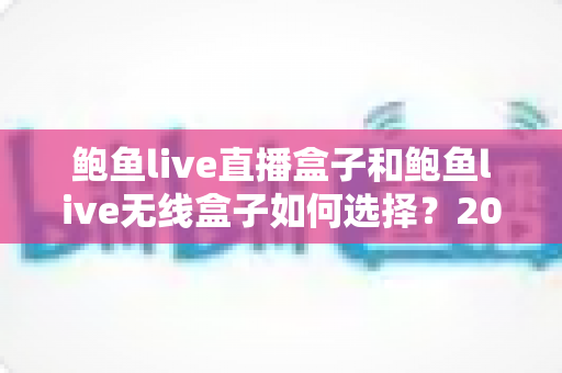 鲍鱼live直播盒子和鲍鱼live无线盒子如何选择？2025年最全对比选购指南，帮你一次选对不踩坑