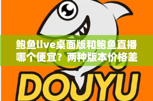 鲍鱼live桌面版和鲍鱼直播哪个便宜？两种版本价格差异全解析与省钱选购指南