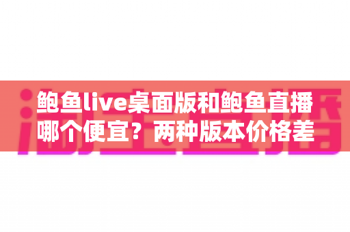 鲍鱼live桌面版和鲍鱼直播哪个便宜？两种版本价格差异全解析与省钱选购指南