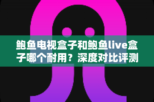 鲍鱼电视盒子和鲍鱼live盒子哪个耐用？深度对比评测与避坑选购指南