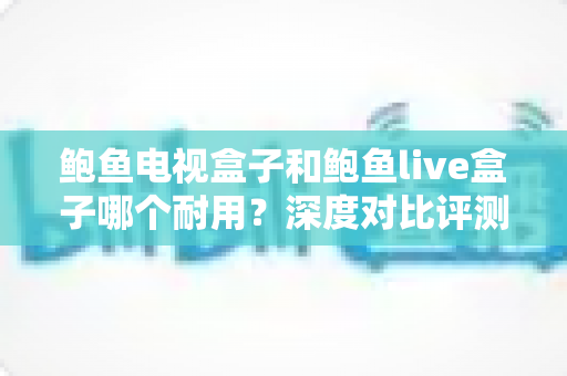 鲍鱼电视盒子和鲍鱼live盒子哪个耐用？深度对比评测与避坑选购指南