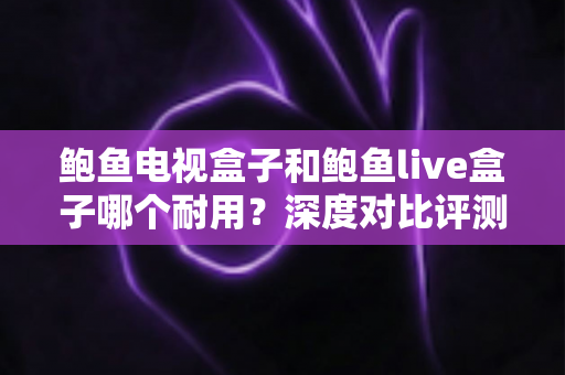 鲍鱼电视盒子和鲍鱼live盒子哪个耐用？深度对比评测与避坑选购指南