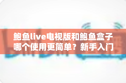 鲍鱼live电视版和鲍鱼盒子哪个使用更简单？新手入门全攻略与深度对比解析
