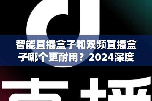 智能直播盒子和双频直播盒子哪个更耐用?2024深度实测解析与选购避坑指南 智能直播盒子和双频直播盒子哪个更耐用?2024深度实测解析与选购避坑指南