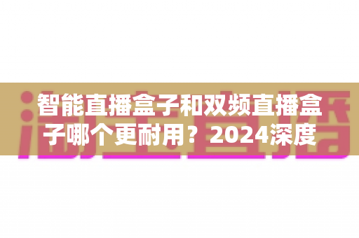智能直播盒子和双频直播盒子哪个更耐用?2024深度实测解析与选购避坑指南 智能直播盒子和双频直播盒子哪个更耐用?2024深度实测解析与选购避坑指南