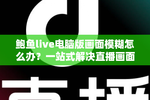 鲍鱼live电脑版画面模糊怎么办？一站式解决直播画面清晰度问题的完整实用指南