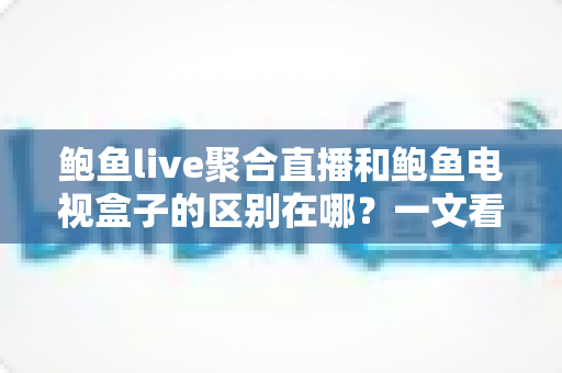 鲍鱼live聚合直播和鲍鱼电视盒子的区别在哪？一文看懂产品形态、使用方式与选购建议