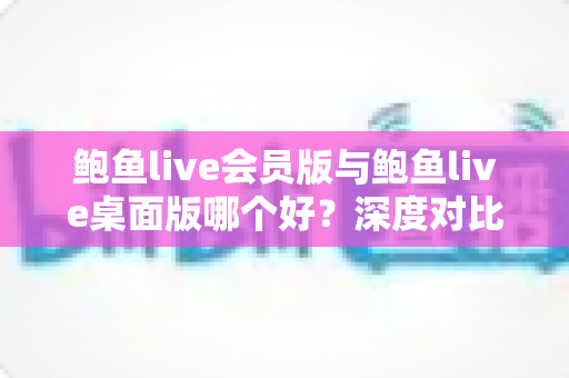 鲍鱼live会员版与鲍鱼live桌面版哪个好?深度对比解析与实用选购指南 鲍鱼live会员版与鲍鱼live桌面版哪个好?深度对比解析与实用选购指南