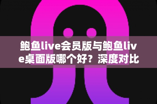 鲍鱼live会员版与鲍鱼live桌面版哪个好?深度对比解析与实用选购指南 鲍鱼live会员版与鲍鱼live桌面版哪个好?深度对比解析与实用选购指南