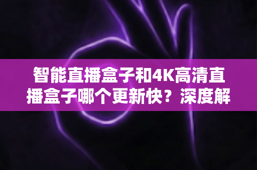 智能直播盒子和4K高清直播盒子哪个更新快？深度解析助你选购不踩坑