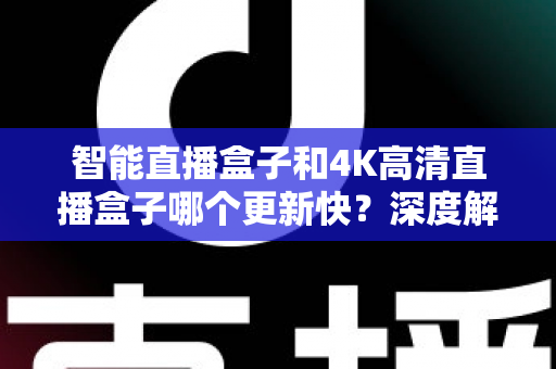 智能直播盒子和4K高清直播盒子哪个更新快？深度解析助你选购不踩坑