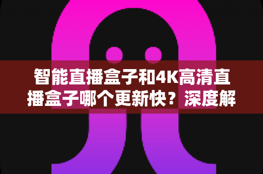 智能直播盒子和4K高清直播盒子哪个更新快？深度解析助你选购不踩坑