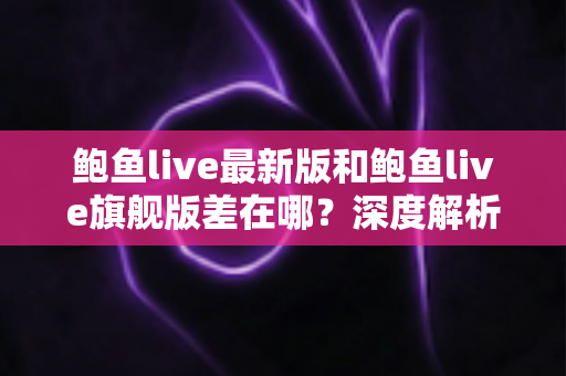 鲍鱼live最新版和鲍鱼live旗舰版差在哪？深度解析两大版本核心区别与选择全攻略