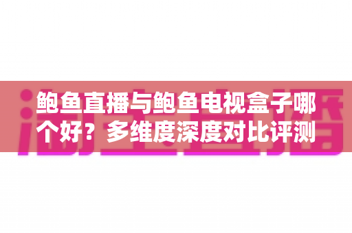 鲍鱼直播与鲍鱼电视盒子哪个好？多维度深度对比评测，帮你找到最适合自己的大屏观影方案