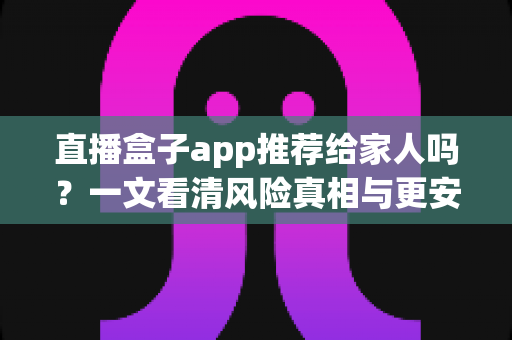 直播盒子app推荐给家人吗？一文看清风险真相与更安心的家庭观影选择