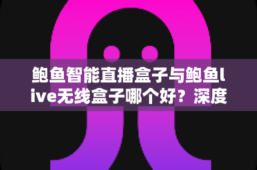鲍鱼智能直播盒子与鲍鱼live无线盒子哪个好？深度对比评测与选购指南全解析
