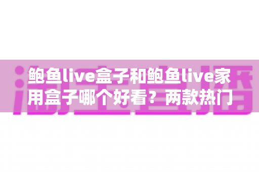 鲍鱼live盒子和鲍鱼live家用盒子哪个好看？两款热门电视盒子外观设计深度对比全解析