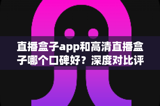 直播盒子app和高清直播盒子哪个口碑好？深度对比评测与选购全指南