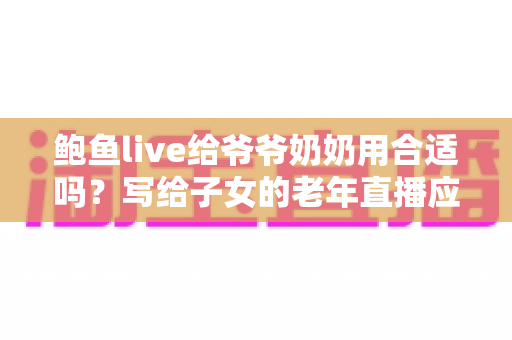 鲍鱼live给爷爷奶奶用合适吗？写给子女的老年直播应用评估指南
