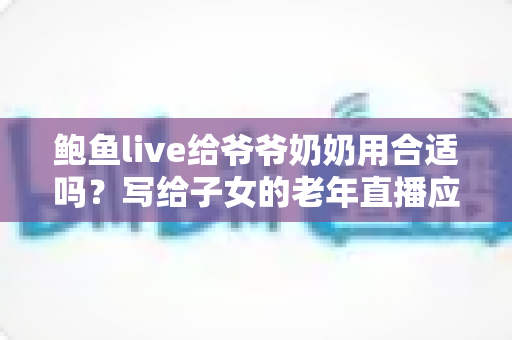 鲍鱼live给爷爷奶奶用合适吗？写给子女的老年直播应用评估指南