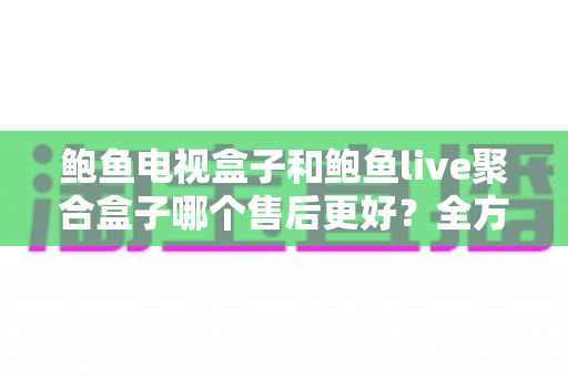鲍鱼电视盒子和鲍鱼live聚合盒子哪个售后更好？全方位对比分析与选购避坑指南