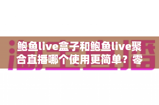 鲍鱼live盒子和鲍鱼live聚合直播哪个使用更简单？零基础用户也能看懂的全面对比评测指南