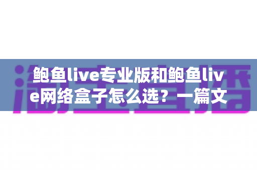 鲍鱼live专业版和鲍鱼live网络盒子怎么选？一篇文章帮你理清思路、少走弯路