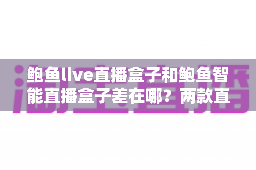 鲍鱼live直播盒子和鲍鱼智能直播盒子差在哪?两款直播设备核心区别全解析与新手选购指南 鲍鱼live直播盒子和鲍鱼智能直播盒子差在哪?两款直播设备核心区别全解析与新手选购指南